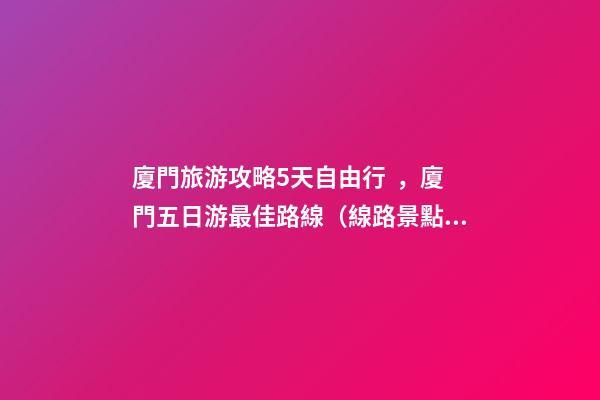 廈門旅游攻略5天自由行，廈門五日游最佳路線（線路+景點(diǎn)+交通+門票介紹）